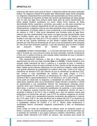 APOSTILA III
pode levar até mesmo anos para se formar, o diagrama estável não possui aplicação
prática. No diagrama estável ferro-grafita está representado pelas linhas tracejadas
e o diagrama metaestável ferro-cementita está representado por linhas contínuas.
Em um diagrama de equilíbrio as fases são sempre representadas por letras gregas
mas no caso das ligas ferro carbono estas fases além de serem identificadas por
letras gregas também receberam um nome. Desta forma teremos as fases
denominadas ferrita, austenita e cementita, que podem ou não estar presentes na
microestrutura do material, dependendo do teor de carbono e da temperatura.
Observando-se o diagrama nota-se que este apresenta vários pontos que merecem
ser destacados. O primeiro deles é o que corresponde a uma composição de 2,11%
de carbono a 1148 C. Este ponto representa uma fronteira entre as ligas ferrocarbono que são caracterizadas como aços e as ligas que são caracterizadas como
ferro fundido. Assim, aço é uma liga com menos de 2,11% de carbono e ferro
fundido é uma liga com mais de 2,11% de carbono. A escolha deste ponto deve-se
ao fato de que, quando resfriamos um aço desde o estado líquido, este sempre
passará por uma faixa de temperaturas em que a sua microestrutura será composta
de uma única fase chamada austenita, o que não acontece para os ferros fundidos
que
possuem
teores
de
carbono
acima
deste
valor.
A austenita, também chamada fase γ, é uma fase derivada do ferro que como se
sabe é formado por uma estrutura cúbica de faces centradas. Quando combinamos
o ferro com o carbono forma-se uma solução sólida intersticial em que é mantida a
estrutura cristalina original do ferro.
Para temperaturas inferiores, o fato de o ferro passar para ferro produz o
aparecimento de uma nova fase chamada fase a ou Ferrita. A ferrita também é uma
solução sólida intersticial de ferro e carbono e, a exemplo da fase, é mantida a
estrutura cristalina cúbica de corpo centrado do ferro. Devido ao fato de que as duas
fases citadas acima possuem diferenças em sua estrutura cristalina, existe também
uma grande diferença de solubilidade do carbono entre elas. Como já foi visto os
interstícios da estrutura CFC são maiores do que os interstícios da estrutura CCC.
Isto conduz a uma solubilidade do carbono que pode chegar a 2,11%
(aproximadamente 9% em átomos) na temperatura de 1148 C para a austenita e
somente 0,025 % (aproximadamente 0,1% em átomos) a 727 C para a ferrita.
Como pode ser observado no diagrama, a solubilidade do carbono não é fixa para
estas fases, podendo variar com a temperatura. Desta maneira a austenita e a ferrita
só apresentarão a sua solubilidade máxima nas temperaturas indicadas acima,
variando tanto para temperaturas superiores como para temperaturas inferiores.
Além disso, o carbono é um elemento estabilizador da austenita, e como podemos
ver no diagrama, quando tivermos ferro puro a temperatura mínima em que a
austenita é estável é de 912 C mas à medida que o teor de carbono cresce esta
temperatura vai diminuindo até que, para 0,77% de carbono chegamos ao mínimo
de 727 C. A partir daí a temperatura aumenta novamente até atingirmos o máximo
de 2,11% para 1148 C. No caso da ferrita ela é estável até 912 C na ausência de
carbono e à medida em que aumenta o teor a temperatura diminui até que se atinja
a solubilidade máxima de 0,025% C a 727 C. Abaixo desta temperatura a
solubilidade diminui novamente chegando praticamente a zero na temperatura
ambiente.
Como existe um limite de solubilidade do carbono tanto na austenita quanto na
ferrita, o excesso de carbono poderá propiciar a formação de uma terceira fase que
é chamada de cementita e que possui estrutura cristalina ortorrômbica, ainda em
solução sólida intersticial com 6,69% de carbono. Isto acontece para teores de

WENDEL FERNANDES DA ROCHA INSTRUTOR DE SOLDAGEM

Página 52

 