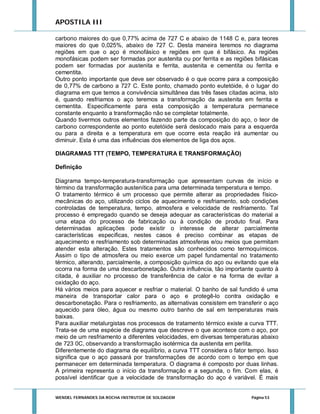 APOSTILA III
carbono maiores do que 0,77% acima de 727 C e abaixo de 1148 C e, para teores
maiores do que 0,025%, abaixo de 727 C. Desta maneira teremos no diagrama
regiões em que o aço é monofásico e regiões em que é bifásico. As regiões
monofásicas podem ser formadas por austenita ou por ferrita e as regiões bifásicas
podem ser formadas por austenita e ferrita, austenita e cementita ou ferrita e
cementita.
Outro ponto importante que deve ser observado é o que ocorre para a composição
de 0,77% de carbono a 727 C. Este ponto, chamado ponto eutetóide, é o lugar do
diagrama em que temos a convivência simultânea das três fases citadas acima, isto
é, quando resfriamos o aço teremos a transformação da austenita em ferrita e
cementita. Especificamente para esta composição a temperatura permanece
constante enquanto a transformação não se completar totalmente.
Quando tivermos outros elementos fazendo parte da composição do aço, o teor de
carbono correspondente ao ponto eutetóide será deslocado mais para a esquerda
ou para a direita e a temperatura em que ocorre esta reação irá aumentar ou
diminuir. Esta é uma das influências dos elementos de liga dos aços.
DIAGRAMAS TTT (TEMPO, TEMPERATURA E TRANSFORMAÇÃO)
Definição
Diagrama tempo-temperatura-transformação que apresentam curvas de início e
término da transformação austenítica para uma determinada temperatura e tempo.
O tratamento térmico é um processo que permite alterar as propriedades físicomecânicas do aço, utilizando ciclos de aquecimento e resfriamento, sob condições
controladas de temperatura, tempo, atmosfera e velocidade de resfriamento. Tal
processo é empregado quando se deseja adequar as características do material a
uma etapa do processo de fabricação ou à condição de produto final. Para
determinadas aplicações pode existir o interesse de alterar parcialmente
características especificas, nestes casos é preciso combinar as etapas de
aquecimento e resfriamento sob determinadas atmosferas e/ou meios que permitam
atender esta alteração. Estes tratamentos são conhecidos como termoquímicos.
Assim o tipo de atmosfera ou meio exerce um papel fundamental no tratamento
térmico, alterando, parcialmente, a composição química do aço ou evitando que ela
ocorra na forma de uma descarbonetação. Outra influência, tão importante quanto à
citada, é auxiliar no processo de transferência de calor e na forma de evitar a
oxidação do aço.
Há vários meios para aquecer e resfriar o material. O banho de sal fundido é uma
maneira de transportar calor para o aço e protegê-lo contra oxidação e
descarbonetação. Para o resfriamento, as alternativas consistem em transferir o aço
aquecido para óleo, água ou mesmo outro banho de sal em temperaturas mais
baixas.
Para auxiliar metalurgistas nos processos de tratamento térmico existe a curva TTT.
Trata-se de uma espécie de diagrama que descreve o que acontece com o aço, por
meio de um resfriamento a diferentes velocidades, em diversas temperaturas abaixo
de 723 0C, observando a transformação isotérmica da austenita em perlita.
Diferentemente do diagrama de equilíbrio, a curva TTT considera o fator tempo. Isso
significa que o aço passará por transformações de acordo com o tempo em que
permanecer em determinada temperatura. O diagrama é composto por duas linhas.
A primeira representa o início da transformação e a segunda, o fim. Com elas, é
possível identificar que a velocidade de transformação do aço é variável. É mais

WENDEL FERNANDES DA ROCHA INSTRUTOR DE SOLDAGEM

Página 53

 