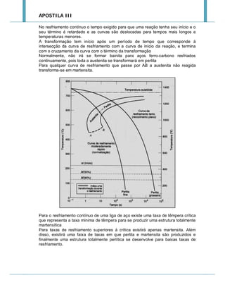 APOSTILA III
No resfriamento contínuo o tempo exigido para que uma reação tenha seu início e o
seu término é retardado e as curvas são deslocadas para tempos mais longos e
temperaturas menores.
A transformação tem início após um período de tempo que corresponde à
intersecção da curva de resfriamento com a curva de início da reação, e termina
com o cruzamento da curva com o término da transformação
Normalmente, não irá se formar bainita para aços ferro-carbono resfriados
continuamente, pois toda a austenita se transformará em perlita
Para qualquer curva de resfriamento que passe por AB a austenita não reagida
transforma-se em martensita.

Para o resfriamento contínuo de uma liga de aço existe uma taxa de têmpera crítica
que representa a taxa mínima de têmpera para se produzir uma estrutura totalmente
martensítica
Para taxas de resfriamento superiores à crítica existirá apenas martensita. Além
disso, existirá uma faixa de taxas em que perlita e martensita são produzidos e
finalmente uma estrutura totalmente perlítica se desenvolve para baixas taxas de
resfriamento.

 