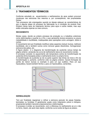 APOSTILA III

3 TRATAMENTOS TÉRMICOS
Conforme estudado os aquecimentos e resfriamentos de aços podem provocar
mudanças nas estruturas dos mesmos e, por conseqüência, nas propriedades
físicas.
Tais processos são empregados quando se deseja adequar as características do
aço a alguma etapa do processo de fabricação ou à condição de produto final.
Existem vários tipos de tratamento térmico para aços e outros metais, mas aqui
estão colocados apenas os mais comuns.
RECOZIMENTO
Muitas vezes, devido ao próprio processo de produção ou a trabalhos anteriores
como deformações a quente ou a frio, o aço apresenta dureza excessiva ou pouca
maleabilidade e ductilidade, inadequadas para operações como usinagem, dobra e
outras.
O recozimento tem por finalidade modificar estes aspectos (reduzir dureza, melhorar
ductilidade, etc) e também outros como remover gases dissolvidos, homogeneizar
estrutura dos grãos, etc.
A figura abaixo é o diagrama de transformação da austenita versus tempo da
página anterior, acrescido da curva de resfriamento típica do recozimento (verde).
O processo consiste no aquecimento até temperatura acima da transformação da
austenita (linha tracejada preta) e resfriamento lento no próprio forno.
A transformação da austenita se dá na parte superior das linhas de início e fim da
transformação e, portanto, conforme visto na página anterior, haverá formação de
perlita de menor dureza (o exemplo é para um aço eutético. Para um aço
hipoeutético, haverá também ferrita e, para um hipereutético, cementita).

NORMALIZAÇÃO
Tem por finalidade regularizar e refinar a estrutura granular de peças forjadas,
laminadas ou fundidas. É geralmente usada como tratamento prévio à têmpera,
propiciando também menores empenamentos e deformações.
O processo é similar ao recozimento, com a diferença no resfriamento ao ar e não
no forno. Assim, ele será mais rápido, conforme curva verde da figura ao abaixo.

 