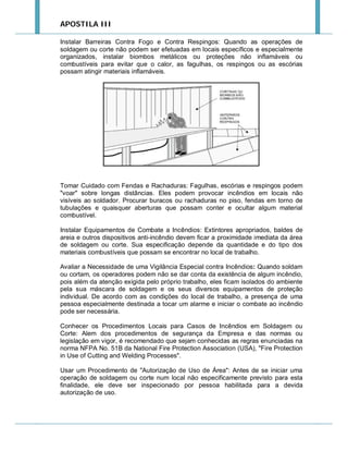 APOSTILA III
Instalar Barreiras Contra Fogo e Contra Respingos: Quando as operações de
soldagem ou corte não podem ser efetuadas em locais específicos e especialmente
organizados, instalar biombos metálicos ou proteções não inflamáveis ou
combustíveis para evitar que o calor, as fagulhas, os respingos ou as escórias
possam atingir materiais inflamáveis.

Tomar Cuidado com Fendas e Rachaduras: Fagulhas, escórias e respingos podem
"voar" sobre longas distâncias. Eles podem provocar incêndios em locais não
visíveis ao soldador. Procurar buracos ou rachaduras no piso, fendas em torno de
tubulações e quaisquer aberturas que possam conter e ocultar algum material
combustível.
Instalar Equipamentos de Combate a Incêndios: Extintores apropriados, baldes de
areia e outros dispositivos anti-incêndio devem ficar a proximidade imediata da área
de soldagem ou corte. Sua especificação depende da quantidade e do tipo dos
materiais combustíveis que possam se encontrar no local de trabalho.
Avaliar a Necessidade de uma Vigilância Especial contra Incêndios: Quando soldam
ou cortam, os operadores podem não se dar conta da existência de algum incêndio,
pois além da atenção exigida pelo próprio trabalho, eles ficam isolados do ambiente
pela sua máscara de soldagem e os seus diversos equipamentos de proteção
individual. De acordo com as condições do local de trabalho, a presença de uma
pessoa especialmente destinada a tocar um alarme e iniciar o combate ao incêndio
pode ser necessária.
Conhecer os Procedimentos Locais para Casos de Incêndios em Soldagem ou
Corte: Alem dos procedimentos de segurança da Empresa e das normas ou
legislação em vigor, é recomendado que sejam conhecidas as regras enunciadas na
norma NFPA No. 51B da National Fire Protection Association (USA), "Fire Protection
in Use of Cutting and Welding Processes".
Usar um Procedimento de "Autorização de Uso de Área": Antes de se iniciar uma
operação de soldagem ou corte num local não especificamente previsto para esta
finalidade, ele deve ser inspecionado por pessoa habilitada para a devida
autorização de uso.

 