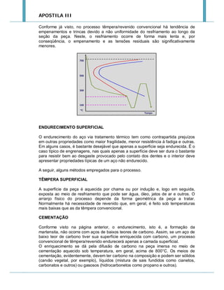 APOSTILA III
Conforme já visto, no processo têmpera/revenido convencional há tendência de
empenamentos e trincas devido a não uniformidade do resfriamento ao longo da
seção da peça. Neste, o resfriamento ocorre de forma mais lenta e, por
conseqüência, o empenamento e as tensões residuais são significativamente
menores.

ENDURECIMENTO SUPERFICIAL
O endurecimento do aço via tratamento térmico tem como contrapartida prejuízos
em outras propriedades como maior fragilidade, menor resistência à fadiga e outras.
Em alguns casos, é bastante desejável que apenas a superfície seja endurecida. É o
caso típico de engrenagens, nas quais apenas a superfície deve ser dura o bastante
para resistir bem ao desgaste provocado pelo contato dos dentes e o interior deve
apresentar propriedades típicas de um aço não endurecido.
A seguir, alguns métodos empregados para o processo.
TÊMPERA SUPERFICIAL
A superfície da peça é aquecida por chama ou por indução e, logo em seguida,
exposta ao meio de resfriamento que pode ser água, óleo, jatos de ar e outros. O
arranjo físico do processo depende da forma geométrica da peça a tratar.
Normalmente há necessidade de revenido que, em geral, é feito sob temperaturas
mais baixas que as da têmpera convencional.
CEMENTAÇÃO
Conforme visto na página anterior, o endurecimento, isto é, a formação da
martensita, não ocorre com aços de baixos teores de carbono. Assim, se um aço de
baixo teor de carbono tiver sua superfície enriquecida com carbono, um processo
convencional de têmpera/revenido endurecerá apenas a camada superficial.
O enriquecimento se dá pela difusão de carbono na peça imersa no meio de
cementação aquecido sob temperatura, em geral, acima de 800°C. Os meios de
cementação, evidentemente, devem ter carbono na composição e podem ser sólidos
(carvão vegetal, por exemplo), líquidos (mistura de sais fundidos como cianetos,
carbonatos e outros) ou gasosos (hidrocarbonetos como propano e outros).

 