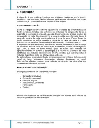 APOSTILA III

4 DISTORÇÃO
A distorção é um problema freqüente em soldagem devido ao aporte térmico
introduzido pelo processo. Existem algumas técnicas para minimizá-la, tais como:
pré-deformação, pré-aquecimento e seqüência de soldagem.
CAUSAS DA DISTORÇÃO
Como a soldagem envolve extremo aquecimento localizado de extremidades para
fundir o material, tensões não uniformes são induzidas no componente devido a
expansão e contração do material aquecido. Inicialmente, são criadas tensões de
compressão no metal frio circunvizinho a poça de solda que é formada devido à
expansão térmica do metal quente adjacente à poça de solda. Porém, forças de
tração acontecem ao esfriar quando a contração do metal de solda e o calor
imediato à zona afetada sofrem resistência pelo tamanho do metal de base frio.
A magnitude de tensões térmicas induzidas no material pode ser vista pela mudança
de volume na área de solda em solidificação. Por exemplo, quando da soldagem do
aço C-Mn, o metal de solda fundido (poça de fusão) será reduzida em
aproximadamente 3% durante a solidificação e o volume da ZTA/Metal de solda
solidificado será reduzida adicionalmente em 7% a medida que sua temperatura é
reduzida do ponto de fusão até a temperatura ambiente.
Se as tensões de expansão/contração térmica excedem os limites de deformação do
metal de base, acontecem deformações plásticas localizadas no metal.
Deformações plásticas causam uma redução permanente nas dimensões dos
componentes e torcem a estrutura.
PRINCIPAIS TIPOS DE DISTORÇÃO
Distorções acontecem em seis formas principais:







Contração longitudinal;
Contração transversal;
Distorção angular;
Abaulamento/Curvamento;
Flambagem;
Torção;

Abaixo são mostradas as características principais das formas mais comuns de
distorção para solda de filete e de topo.

WENDEL FERNANDES DA ROCHA INSTRUTOR DE SOLDAGEM

Página 64

 