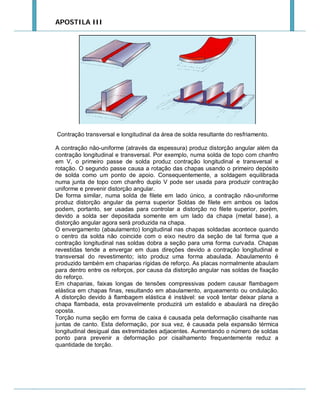 APOSTILA III

Contração transversal e longitudinal da área de solda resultante do resfriamento.
A contração não-uniforme (através da espessura) produz distorção angular além da
contração longitudinal e transversal. Por exemplo, numa solda de topo com chanfro
em V, o primeiro passe de solda produz contração longitudinal e transversal e
rotação. O segundo passe causa a rotação das chapas usando o primeiro depósito
de solda como um ponto de apoio. Consequentemente, a soldagem equilibrada
numa junta de topo com chanfro duplo V pode ser usada para produzir contração
uniforme e prevenir distorção angular.
De forma similar, numa solda de filete em lado único, a contração não-uniforme
produz distorção angular da perna superior Soldas de filete em ambos os lados
podem, portanto, ser usadas para controlar a distorção no filete superior, porém,
devido a solda ser depositada somente em um lado da chapa (metal base), a
distorção angular agora será produzida na chapa.
O envergamento (abaulamento) longitudinal nas chapas soldadas acontece quando
o centro da solda não coincide com o eixo neutro da seção de tal forma que a
contração longitudinal nas soldas dobra a seção para uma forma curvada. Chapas
revestidas tende a envergar em duas direções devido a contração longitudinal e
transversal do revestimento; isto produz uma forma abaulada. Abaulamento é
produzido também em chaparias rígidas de reforço. As placas normalmente abaulam
para dentro entre os reforços, por causa da distorção angular nas soldas de fixação
do reforço.
Em chaparias, faixas longas de tensões compressivas podem causar flambagem
elástica em chapas finas, resultando em abaulamento, arqueamento ou ondulação.
A distorção devido à flambagem elástica é instável: se você tentar deixar plana a
chapa flambada, esta provavelmente produzirá um estalido e abaulará na direção
oposta.
Torção numa seção em forma de caixa é causada pela deformação cisalhante nas
juntas de canto. Esta deformação, por sua vez, é causada pela expansão térmica
longitudinal desigual das extremidades adjacentes. Aumentando o número de soldas
ponto para prevenir a deformação por cisalhamento frequentemente reduz a
quantidade de torção.

 
