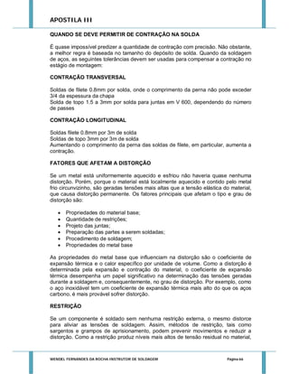 APOSTILA III
QUANDO SE DEVE PERMITIR DE CONTRAÇÃO NA SOLDA
É quase impossível predizer a quantidade de contração com precisão. Não obstante,
a melhor regra é baseada no tamanho do depósito de solda. Quando da soldagem
de aços, as seguintes tolerâncias devem ser usadas para compensar a contração no
estágio de montagem:
CONTRAÇÃO TRANSVERSAL
Soldas de filete 0.8mm por solda, onde o comprimento da perna não pode exceder
3/4 da espessura da chapa
Solda de topo 1.5 a 3mm por solda para juntas em V 600, dependendo do número
de passes
CONTRAÇÃO LONGITUDINAL
Soldas filete 0.8mm por 3m de solda
Soldas de topo 3mm por 3m de solda
Aumentando o comprimento da perna das soldas de filete, em particular, aumenta a
contração.
FATORES QUE AFETAM A DISTORÇÃO
Se um metal está uniformemente aquecido e esfriou não haveria quase nenhuma
distorção. Porém, porque o material está localmente aquecido e contido pelo metal
frio circunvizinho, são geradas tensões mais altas que a tensão elástica do material,
que causa distorção permanente. Os fatores principais que afetam o tipo e grau de
distorção são:







Propriedades do material base;
Quantidade de restrições;
Projeto das juntas;
Preparação das partes a serem soldadas;
Procedimento de soldagem;
Propriedades do metal base

As propriedades do metal base que influenciam na distorção são o coeficiente de
expansão térmica e o calor específico por unidade de volume. Como a distorção é
determinada pela expansão e contração do material, o coeficiente de expansão
térmica desempenha um papel significativo na determinação das tensões geradas
durante a soldagem e, consequentemente, no grau de distorção. Por exemplo, como
o aço inoxidável tem um coeficiente de expansão térmica mais alto do que os aços
carbono, é mais provável sofrer distorção.
RESTRIÇÃO
Se um componente é soldado sem nenhuma restrição externa, o mesmo distorce
para aliviar as tensões de soldagem. Assim, métodos de restrição, tais como
sargentos e grampos de aprisionamento, podem prevenir movimentos e reduzir a
distorção. Como a restrição produz níveis mais altos de tensão residual no material,

WENDEL FERNANDES DA ROCHA INSTRUTOR DE SOLDAGEM

Página 66

 