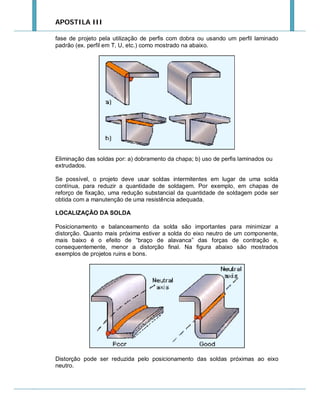 APOSTILA III
fase de projeto pela utilização de perfis com dobra ou usando um perfil laminado
padrão (ex. perfil em T, U, etc.) como mostrado na abaixo.

Eliminação das soldas por: a) dobramento da chapa; b) uso de perfis laminados ou
extrudados.
Se possível, o projeto deve usar soldas intermitentes em lugar de uma solda
contínua, para reduzir a quantidade de soldagem. Por exemplo, em chapas de
reforço de fixação, uma redução substancial da quantidade de soldagem pode ser
obtida com a manutenção de uma resistência adequada.
LOCALIZAÇÃO DA SOLDA
Posicionamento e balanceamento da solda são importantes para minimizar a
distorção. Quanto mais próxima estiver a solda do eixo neutro de um componente,
mais baixo é o efeito de “braço de alavanca” das forças de contração e,
consequentemente, menor a distorção final. Na figura abaixo são mostrados
exemplos de projetos ruins e bons.

Distorção pode ser reduzida pelo posicionamento das soldas próximas ao eixo
neutro.

 