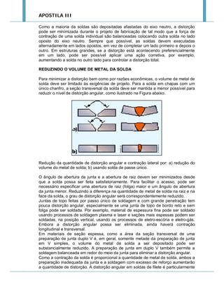 APOSTILA III
Como a maioria da soldas são depositadas afastadas do eixo neutro, a distorção
pode ser minimizada durante o projeto de fabricação de tal modo que a força de
contração de uma solda individual são balanceadas colocando outra solda no lado
oposto do eixo neutro. Sempre que possível, as soldas devem executadas
alternadamente em lados opostos, em vez de completar um lado primeiro e depois o
outro. Em estruturas grandes, se a distorção está acontecendo preferencialmente
em um lado, pode ser possível aplicar uma ação corretiva, por exemplo,
aumentando a solda no outro lado para controlar a distorção total.
REDUZINDO O VOLUME DE METAL DA SOLDA
Para minimizar a distorção bem como por razões econômicas, o volume de metal de
solda deve ser limitado às exigências de projeto. Para a solda em chapas com um
único chanfro, a seção transversal da solda deve ser mantida a menor possível para
reduzir o nível de distorção angular, como ilustrado na Figura abaixo.

Redução da quantidade de distorção angular e contração lateral por: a) redução do
volume do metal de solda; b) usando solda de passe único.
O ângulo de abertura da junta e a abertura de raiz devem ser minimizados desde
que a solda possa ser feita satisfatoriamente. Para facilitar o acesso, pode ser
necessário especificar uma abertura de raiz (folga) maior e um ângulo de abertura
da junta menor. Reduzindo a diferença na quantidade de metal de solda na raiz e na
face da solda, o grau de distorção angular será correspondentemente reduzido.
Juntas de topo feitas por passo único de soldagem e com grande penetração tem
pouca distorção angular, especialmente se uma junta de topo de bordo reto e sem
folga pode ser soldada. Por exemplo, material de espessura fina pode ser soldado
usando processos de soldagem plasma e laser e seções mais espessas podem ser
soldadas, na posição vertical, usando os processos de eletro-escória e eletro-gás.
Embora a distorção angular possa ser eliminada, ainda haverá contração
longitudinal e transversal.
Em materiais de seção espessa, como a área da seção transversal de uma
preparação de junta duplo V é, em geral, somente metade da preparação de junta
em V simples, o volume do metal de solda a ser depositado pode ser
substancialmente reduzido. A preparação de junta em duplo V também permite a
soldagem balanceada em redor do meio da junta para eliminar a distorção angular.
Como a contração da solda é proporcional a quantidade de metal de solda, ambos a
preparação inadequada da junta e a soldagem com excesso de reforço aumentarão
a quantidade de distorção. A distorção angular em soldas de filete é particularmente

 