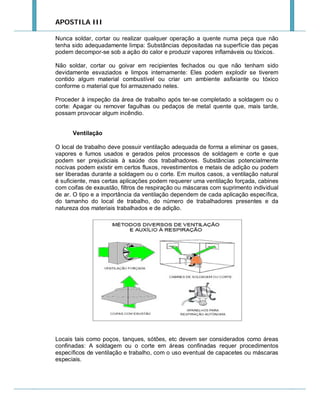 APOSTILA III
Nunca soldar, cortar ou realizar qualquer operação a quente numa peça que não
tenha sido adequadamente limpa: Substâncias depositadas na superfície das peças
podem decompor-se sob a ação do calor e produzir vapores inflamáveis ou tóxicos.
Não soldar, cortar ou goivar em recipientes fechados ou que não tenham sido
devidamente esvaziados e limpos internamente: Eles podem explodir se tiverem
contido algum material combustível ou criar um ambiente asfixiante ou tóxico
conforme o material que foi armazenado neles.
Proceder à inspeção da área de trabalho após ter-se completado a soldagem ou o
corte: Apagar ou remover fagulhas ou pedaços de metal quente que, mais tarde,
possam provocar algum incêndio.
Ventilação
O local de trabalho deve possuir ventilação adequada de forma a eliminar os gases,
vapores e fumos usados e gerados pelos processos de soldagem e corte e que
podem ser prejudiciais à saúde dos trabalhadores. Substâncias potencialmente
nocivas podem existir em certos fluxos, revestimentos e metais de adição ou podem
ser liberadas durante a soldagem ou o corte. Em muitos casos, a ventilação natural
é suficiente, mas certas aplicações podem requerer uma ventilação forçada, cabines
com coifas de exaustão, filtros de respiração ou máscaras com suprimento individual
de ar. O tipo e a importância da ventilação dependem de cada aplicação específica,
do tamanho do local de trabalho, do número de trabalhadores presentes e da
natureza dos materiais trabalhados e de adição.

Locais tais como poços, tanques, sótões, etc devem ser considerados como áreas
confinadas: A soldagem ou o corte em áreas confinadas requer procedimentos
específicos de ventilação e trabalho, com o uso eventual de capacetes ou máscaras
especiais.

 