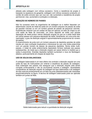 APOSTILA III
afetada pela soldagem com reforço excessivo. Como a resistência de projeto é
baseada na espessura da garganta, soldagem com reforço excessivo produzirá um
cordão de solda convexo que, por sua vez, não aumentará a resistência de projeto
permissível, mas, aumentará a contração e a distorção.
REDUÇÃO DO NÚMERO DE PASSES
Não há consenso entre os engenheiros de soldagem se é melhor depositar um
determinado volume de metal de solda em um número pequeno de passes de solda
de grandes volumes ou em um número grande de passes de pequenos volumes.
Experiências mostram que em soldas de topo em apenas um lado da chapa ou em
uma solda de filete de único-lado, um único depósito de solda com grande
deposição de metal produz menos distorção angular do que se a solda fosse feita
em vários passes com pequena deposição de metal. Geralmente, em uma junta nãorestringida, o grau de distorção angular é aproximadamente proporcional ao número
de passes.
O preenchimento da junta com um número pequeno de depósitos grandes de solda
resulta em mais contração longitudinal e transversal do que uma solda preenchida
com um grande número de passes de pequenos depósitos. Numa solda multipasses, o metal de solda anteriormente depositado fornece restrição aos passes
subsequentes, de modo que a distorção angular por passe diminui a medida que a
solda é preenchida. Grandes depósitos também aumentam o risco de flambagem
elástica, particularmente em chapas de seção fina.
USO DE SOLDA BALANCEADA
A soldagem balanceada é um meio efetivo de controlar a distorção angular em uma
solda de topo de multi-passes por ordenar a seqüência de passes de soldagem.
Esta ordenação dos passes visa assegurar que a distorção angular está sendo
corrigida continuamente e não se acumulando durante a soldagem. Quantidades
comparativas de distorção angular da soldagem de topo balanceada e da soldagem
de topo executa primeiramente em um lado da junta (desbalanceada) são mostradas
esquematicamente na figura. A técnica de soldagem balanceada pode ser aplicada
também em juntas de filete.

Solda balanceada para reduzir a quantidade de distorção angular

 