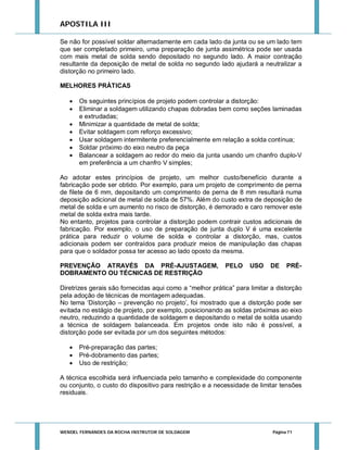 APOSTILA III
Se não for possível soldar alternadamente em cada lado da junta ou se um lado tem
que ser completado primeiro, uma preparação de junta assimétrica pode ser usada
com mais metal de solda sendo depositado no segundo lado. A maior contração
resultante da deposição de metal de solda no segundo lado ajudará a neutralizar a
distorção no primeiro lado.
MELHORES PRÁTICAS








Os seguintes princípios de projeto podem controlar a distorção:
Eliminar a soldagem utilizando chapas dobradas bem como seções laminadas
e extrudadas;
Minimizar a quantidade de metal de solda;
Evitar soldagem com reforço excessivo;
Usar soldagem intermitente preferencialmente em relação a solda contínua;
Soldar próximo do eixo neutro da peça
Balancear a soldagem ao redor do meio da junta usando um chanfro duplo-V
em preferência a um chanfro V simples;

Ao adotar estes princípios de projeto, um melhor custo/benefício durante a
fabricação pode ser obtido. Por exemplo, para um projeto de comprimento de perna
de filete de 6 mm, depositando um comprimento de perna de 8 mm resultará numa
deposição adicional de metal de solda de 57%. Além do custo extra de deposição de
metal de solda e um aumento no risco de distorção, é demorado e caro remover este
metal de solda extra mais tarde.
No entanto, projetos para controlar a distorção podem contrair custos adicionais de
fabricação. Por exemplo, o uso de preparação de junta duplo V é uma excelente
prática para reduzir o volume de solda e controlar a distorção, mas, custos
adicionais podem ser contraídos para produzir meios de manipulação das chapas
para que o soldador possa ter acesso ao lado oposto da mesma.
PREVENÇÃO ATRAVÉS DA PRÉ-AJUSTAGEM,
DOBRAMENTO OU TÉCNICAS DE RESTRIÇÃO

PELO

USO

DE

PRÉ-

Diretrizes gerais são fornecidas aqui como a “melhor prática” para limitar a distorção
pela adoção de técnicas de montagem adequadas.
No tema ‘Distorção – prevenção no projeto’, foi mostrado que a distorção pode ser
evitada no estágio de projeto, por exemplo, posicionando as soldas próximas ao eixo
neutro, reduzindo a quantidade de soldagem e depositando o metal de solda usando
a técnica de soldagem balanceada. Em projetos onde isto não é possível, a
distorção pode ser evitada por um dos seguintes métodos:




Pré-preparação das partes;
Pré-dobramento das partes;
Uso de restrição;

A técnica escolhida será influenciada pelo tamanho e complexidade do componente
ou conjunto, o custo do dispositivo para restrição e a necessidade de limitar tensões
residuais.

WENDEL FERNANDES DA ROCHA INSTRUTOR DE SOLDAGEM

Página 71

 