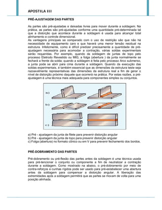 APOSTILA III
PRÉ-AJUSTAGEM DAS PARTES
As partes são pré-ajustadas e deixadas livres para mover durante a soldagem. Na
prática, as partes são pré-ajustadas conforme uma quantidade pré-determinada tal
que a distorção que acontece durante a soldagem é usada para alcançar total
alinhamento e controle dimensional.
As vantagens principais se comparado com o uso de restrição são que não há
necessidade de equipamento caro e que haverá uma menor tensão residual na
estrutura. Infelizmente, como é difícil predizer precisamente a quantidade de préajustagem necessária para acomodar a contração, várias soldas experimentais
serão requeridas. Por exemplo, quando da soldagem de juntas de topo pelo
processo Eletrodo Revestido ou MIG, a folga (abertura ) da junta normalmente se
fechará a frente da solda; quando a soldagem é feita pelo processo Arco submerso,
a junta pode se abrir para cima durante a soldagem. Quando da execução das
soldas experimentais, é também essencial que as dimensões da estrutura teste seja
razoavelmente representativas das dimensões da estrutura real a fim de gerar o
nível de distorção próximo daquele que ocorrerá na prática. Por estas razões, a préajustagem é uma técnica mais adequada para componentes simples ou conjuntos.

a) Pré - ajustagem da junta de filete para prevenir distorção angular
b) Pré - ajustagem da junta de topo para prevenir distorção angular
c) Folga (abertura) no formato cônico ou em V para prevenir fechamento dos bordos.

PRÉ-DOBRAMENTO DAS PARTES
Pré-dobramento ou pré-flexão das partes antes da soldagem é uma técnica usada
para pré-tencionar o conjunto ou componente a fim de neutralizar a contração
durante a soldagem. Como mostrado na abaixo, o pré-dobramento por meio de
contra-reforços e cunhas rígidos pode ser usado para pré-estabelecer uma abertura
antes da soldagem para compensar a distorção angular. A liberação das
extremidades após a soldagem permitirá que as partes se movam de volta para uma
posição alinhada.

 
