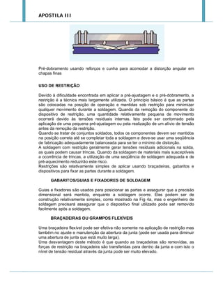 APOSTILA III

Pré-dobramento usando reforços e cunha para acomodar a distorção angular em
chapas finas
USO DE RESTRIÇÃO
Devido à dificuldade encontrada em aplicar a pré-ajustagem e o pré-dobramento, a
restrição é a técnica mais largamente utilizada. O princípio básico é que as partes
são colocadas na posição de operação e mantidas sob restrição para minimizar
qualquer movimento durante a soldagem. Quando da remoção do componente do
dispositivo de restrição, uma quantidade relativamente pequena de movimento
ocorrerá devido às tensões residuais internas. Isto pode ser contornado pela
aplicação de uma pequena pré-ajustagem ou pela realização de um alívio de tensão
antes da remoção da restrição.
Quando se tratar de conjuntos soldados, todos os componentes devem ser mantidos
na posição correta até se completar toda a soldagem e deve-se usar uma seqüência
de fabricação adequadamente balanceada para se ter o mínimo de distorção.
A soldagem com restrição geralmente gerar tensões residuais adicionais na solda,
as quais podem causar trincas. Quando da soldagem de materiais mais susceptíveis
a ocorrência de trincas, a utilização de uma seqüência de soldagem adequada e de
pré-aquecimento reduzirão este risco.
Restrições são relativamente simples de aplicar usando braçadeiras, gabaritos e
dispositivos para fixar as partes durante a soldagem.
GABARITOS/GUIAS E FIXADORES DE SOLDAGEM
Guias e fixadores são usados para posicionar as partes e assegurar que a precisão
dimensional será mantida, enquanto a soldagem ocorre. Eles podem ser de
construção relativamente simples, como mostrado na Fig 4a, mas o engenheiro de
soldagem precisará assegurar que o dispositivo final utilizado pode ser removido
facilmente após a soldagem.
BRAÇADEIRAS OU GRAMPOS FLEXÍVEIS
Uma braçadeira flexível pode ser efetiva não somente na aplicação de restrição mas
também no ajuste e manutenção da abertura da junta (pode ser usada para diminuir
uma abertura de junta que está muito larga).
Uma desvantagem deste método é que quando as braçadeiras são removidas, as
forças de restrição na braçadeira são transferidas para dentro da junta e com isto o
nível de tensão residual através da junta pode ser muito elevado.

 