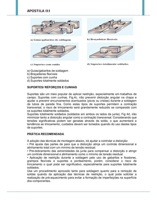 APOSTILA III

a) Guias/gabaritos de soldagem
b) Braçadeiras flexíveis
c) Suportes com cunha
d) Suportes totalmente soldados
SUPORTES/ REFORÇOS E CUNHAS
Suportes são um meio popular de aplicar restrição, especialmente em trabalhos de
campo. Suportes com cunhas, Fig.4c, irão prevenir distorção angular na chapa e
ajudar a prevenir encurvamentos acentuados (picos ou cristas) durante a soldagem
de tubos de parede fina. Como estes tipos de suportes permitem a contração
transversal, o risco de trincamento será grandemente reduzido se comparado com
os suportes totalmente soldados.
Suportes totalmente soldados (soldados em ambos os lados da junta), Fig 4d, irão
minimizar tanto a distorção angular como a contração transversal. Considerando que
tensões significativas podem ser geradas através da solda, o que aumentará a
tendência ao trincamento, cuidados devem ser tomados quando do uso destes tipos
de suportes.
PRÁTICA RECOMENDADA
A adoção das técnicas de montagem abaixo, irá ajudar a controlar a distorção:
• Pré ajuste das partes de para que a distorção atinja um controle dimensional e
alinhamento total com um mínimo de tensão residual.
• Pré-dobramento das extremidades da junta para compensar a distorção e atingir
um controle dimensional e alinhamento como o mínimo de tensão residual.
• Aplicação de restrição durante a soldagem pelo uso de gabaritos e fixadores,
grampos flexíveis e suportes e ponteamento, porém, considerar o risco de
trincamento o qual pode ser significativo, especialmente para suportes totalmente
soldados.
Use um procedimento aprovado tanto para soldagem quanto para a remoção de
soldas quando da aplicação das técnicas de restrição, o qual pode solicitar a
realização de pré-aquecimento para evitar a formação de imperfeições na superfície
dos componentes.

 