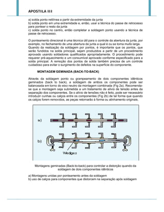 APOSTILA III
a) solda ponto retilínea a partir da extremidade da junta
b) solda ponto em uma extremidade e, então, usar a técnica do passe de retrocesso
para pontear o resto da junta
c) solda ponto no centro, então completar a soldagem ponto usando a técnica de
passe de retrocesso.
O ponteamento direcional é uma técnica útil para o controle da abertura da junta, por
exemplo, no fechamento de uma abertura de junta a qual é ou se torna muito larga.
Quando da realização da soldagem por pontos, é importante que os pontos, que
serão fundidos na solda principal, sejam produzidos a partir de um procedimento
aprovado usando soldadores qualificados apropriadamente. O procedimento pode
requerer pré-aquecimento e um consumível aprovado conforme especificado para a
solda principal. A remoção dos pontos de solda também precisa de um controle
cuidadoso para evitar o surgimento de defeitos na superfície do componente.
MONTAGEM GEMINADA (BACK-TO-BACK)
Através da soldagem ponto ou grampeamento de dois componentes idênticos
geminados (back to back), a soldagem de ambos os componentes pode ser
balanceada em torno do eixo neutro da montagem combinada (Fig 2a). Recomendase que a montagem seja submetida a um tratamento de alívio de tensão antes da
separação dos componentes. Se o alívio de tensões não é feito, pode ser necessário
introduzir cunhas ou calços entre os componentes (Fig 2b) de tal forma que quando
os calços forem removidos, as peças retornarão à forma ou alinhamento originais.

Montagens geminadas (Back-to-back) para controlar a distorção quando da
soldagem de dois componentes idênticos
a) Montagens unidas por ponteamento antes da soldagem
b) uso de calços para componentes que distorcem na separação após soldagem

 