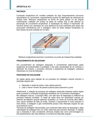 APOSTILA III
REFORÇO
Contração longitudinal em cordões soldados de topo frequentemente provocam
abaulamento ou curvamento, especialmente quando da fabricação de estruturas de
chapas finas. Reforços longitudinais na forma de perfis planos ou em ângulo
(cantoneiras), soldados em ambos os lados do cordão (Fig 3) são efetivos na
prevenção de curvamento longitudinal. A localização do reforço é importante: Os
mesmos devem ser colocados em uma distância da junta suficiente para estes não
provoquem interferência com a soldagem, salvo se estes estejam localizados no
lado oposto da junta soldada em um lado.

Reforços longitudinais previnem curvamento na juntas de chapas finas soldadas
PROCEDIMENTO DE SOLDAGEM
Um procedimento de soldagem adequado é normalmente determinado pelas
exigências de produtividade e qualidade e não pela necessidade de se controlar a
distorção. No entanto, o processo, técnicas e seqüências de soldagem, utilizados
influenciam no nível de distorção.
PROCESSO DE SOLDAGEM
As regras gerais para seleção de um processo de soldagem visando prevenir a
distorção angular são:



Depositar o metal de solda o mais rápido possível.
Usar o menor número de passes possível para preencher a junta

Infelizmente, a seleção do processo de soldagem adequado baseado nestas regras
pode aumentar a contração longitudinal resultando em curvamento e flambagem.
Na soldagem manual, o processo MIG, com alta taxa de deposição é preferível ao
processo eletrodo revestido. O metal de solda deve ser depositado usando um
eletrodo de diâmetro grande (eletrodo revestido), ou níveis de corrente altos (MIG),
sem causar defeitos de falta de fusão. Quando o aquecimento é muito pequeno e
mais difuso, a soldagem a gás normalmente produz mais distorção angular do que
os processos a arco.
Técnicas de soldagem mecanizadas que combinam altas taxas de deposição e altas
velocidades de soldagem tem um maior potencial para prevenir distorção. À medida
que a distorção é mais consistente, técnicas simples tais como pré-montagem ou
pré-assentamento são mais efetivas no controle da distorção angular.

 