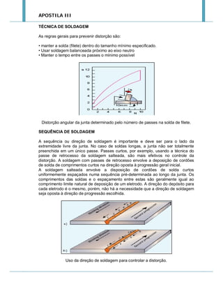 APOSTILA III
TÉCNICA DE SOLDAGEM
As regras gerais para prevenir distorção são:
• manter a solda (filete) dentro do tamanho mínimo especificado.
• Usar soldagem balanceada próximo ao eixo neutro
• Manter o tempo entre os passes o mínimo possível

Distorção angular da junta determinado pelo número de passes na solda de filete.
SEQUÊNCIA DE SOLDAGEM
A sequência ou direção de soldagem é importante e deve ser para o lado da
extremidade livre da junta. No caso de soldas longas, a junta não ser totalmente
preenchida em um único passe. Passes curtos, por exemplo, usando a técnica do
passe de retrocesso da soldagem salteada, são mais efetivos no controle da
distorção. A soldagem com passes de retrocesso envolve a deposição de cordões
de solda de comprimentos curtos na direção oposta à progressão geral inicial.
A soldagem salteada envolve a disposição de cordões de solda curtos
uniformemente espaçados numa sequência pré-determinada ao longo da junta. Os
comprimentos das soldas e o espaçamento entre estas são geralmente igual ao
comprimento limite natural de deposição de um eletrodo. A direção do depósito para
cada eletrodo é o mesmo, porém, não há a necessidade que a direção de soldagem
seja oposta à direção de progressão escolhida.

Uso da direção de soldagem para controlar a distorção.

 