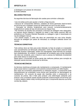 APOSTILA III
a) Soldagem com passes de retrocesso
b) Solda salteada
MELHORES PRÁTICAS
As seguintes técnicas de fabricação são usadas para controlar a distorção:
• Uso de soldas ponto para ajustar e manter a folga da junta
• Deve-se ter componentes idênticos, soldados de forma geminada (back-to-back)
de tal forma que a soldagem possa ser balanceada em torno do eixo neutro.
• Colocação de reforços longitudinais para prevenir curvamento/abaulamento
longitudinal em soldas de topo de estruturas de chapas finas.
• No momento da escolha dos processos e técnicas de soldagem mais adequados,
os mesmos devem objetivar o depósito do metal o mais rápido possível; MIG em
preferência ao Processo Eletrodo Revestido ou soldagem a gás e mecanizada em
vez de soldagem manual.
• Em passes longos, a solda não deve ser preenchida em uma única direção;
técnicas de soldagem por passe de retrocesso ou soldagem salteada devem ser
usadas
TÉCNICAS CORRETIVAS
Todo esforço deve ser feito para evitar distorção na fase de projeto e é necessário
usar procedimentos de fabricação adequados. Como não é sempre possível evitar
distorção durante a fabricação, podem ser empregadas várias técnicas de correção
bem estabelecidas. No entanto, a necessidade de re-trabalho para corrigir distorção
não deve ser constante, pois o mesmo é caro e precisa de habilidade considerável
para evitar danos no componente.
Neste tópico, é fornecidas as linhas gerais das melhores práticas para correção da
distorção usando técnicas mecânicas ou térmicas.
TÉCNICAS MECÂNICAS
As técnicas mecânicas principais são martelamento e compressão. O martelamento
pode causar danos à superfície e encruamento (endurecimento por deformação).
Nos casos de curvamento (abaulamento) ou distorção angular, o componente pode
frequentemente ser endireitado numa prensa sem apresentar as desvantagens do
martelamento. Um conjunto de peças são inseridas entre o componente e os
cursores da prensa. Isto é feito para produzir uma deformação suficiente para
produzir uma curvamento oposto àquele produzido (sobrecorreção) de tal forma que
o retorno elástico (efeito mola) normal permita que o componente assuma sua forma
correta (fig. abaixo).

WENDEL FERNANDES DA ROCHA INSTRUTOR DE SOLDAGEM

Página 79

 