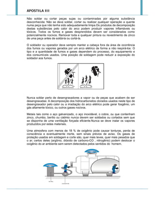 APOSTILA III
Não soldar ou cortar peças sujas ou contaminadas por alguma substância
desconhecida: Não se deve soldar, cortar ou realizar qualquer operação a quente
numa peça que não tenha sido adequadamente limpa.Os produtos da decomposição
destas substâncias pelo calor do arco podem produzir vapores inflamáveis ou
tóxicos. Todos os fumos e gases desprendidos devem ser considerados como
potencialmente nocivos. Remover toda e qualquer pintura ou revestimento de zinco
de uma peça antes de soldá-la ou cortá-la.
O soldador ou operador deve sempre manter a cabeça fora da área de ocorrência
dos fumos ou vapores gerados por um arco elétrico de forma a não respirá-los: O
tipo e a quantidade de fumos e gases dependem do processo, do equipamento e
dos consumíveis usados. Uma posição de soldagem pode reduzir a exposição do
soldador aos fumos.

Nunca soldar perto de desengraxadores a vapor ou de peças que acabem de ser
desengraxadas: A decomposição dos hidrocarbonetos clorados usados neste tipo de
desengraxador pelo calor ou a irradiação do arco elétrico pode gerar fosgênio, um
gás altamente tóxico, ou outros gases nocivos.
Metais tais como o aço galvanizado, o aço inoxidável, o cobre, ou que contenham
zinco, chumbo, berílio ou cádmio nunca devem ser soldados ou cortados sem que
se disponha de uma ventilação forçada eficiente.Nunca se deve inalar os vapores
produzidos por estes materiais.
Uma atmosfera com menos de 18 % de oxigênio pode causar tonturas, perda de
consciência e eventualmente morte, sem sinais prévios de aviso. Os gases de
proteção usados em soldagem e corte são, quer mais leves, quer mais pesados que
o ar; certos deles (argônio, dióxido de carbono-CO , nitrogênio) podem deslocar o
oxigênio do ar ambiente sem serem detectados pelos sentidos do homem.

 