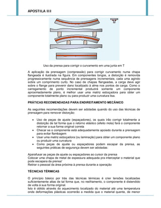 APOSTILA III

Uso da prensa para corrigir o curvamento em uma junta em T
A aplicação da prensagem (compressão) para corrigir curvamento numa chapa
flangeada é ilustrada na figura. Em componentes longos, a distorção é removida
progressivamente numa sequência de prensagens incrementais; cada uma agindo
sobre um comprimento curto. No caso de chapas flangeadas, a carga deve agir
sobre o flange para prevenir dano localizado à alma nos pontos de carga. Como o
carregamento de ponto incremental produzirá somente um componente
aproximadamente plano, é melhor usar uma matriz esboçadora para obter um
componente totalmente plano ou para produzir uma curvatura lisa.
PRÁTICAS RECOMENDADAS PARA ENDIREITAMENTO MECÂNICO
As seguintes recomendações devem ser adotadas quando do uso das técnicas de
prensagem para remover distorção:






Uso de peças de ajuste (espaçadores), os quais irão corrigir totalmente a
distorção de tal forma que o retorno elástico (efeito mola) fará o componente
retornar a sua forma original correta
Checar se o componente está adequadamente apoiado durante a prensagem
para evitar flambagem
Usar uma matriz esboçadora (ou laminação) para obter um componente plano
ou produzir uma curvatura
Como peças de ajuste ou espaçadores podem escapar da prensa, as
seguintes práticas de segurança devem ser adotadas:

Aparafusar as peças de ajuste ou espaçadores ao cursor da prensa
Colocar uma chapa de metal de espessura adequada pra interceptar o material que
pode escapara da prensa'
Retirar o pessoal da área próxima à prensa durante a operação
TÉCNICAS TÉRMICAS
O princípio básico por trás das técnicas térmicas é crier tensões localizadas
suficientemente altas de tal forma que, no resfriamento, o componente é distendido
de volta à sua forma original.
Isto é obtido através do aquecimento localizado do material até uma temperatura
onde deformações plásticas ocorrerão a medida que o material quente, de menor

 