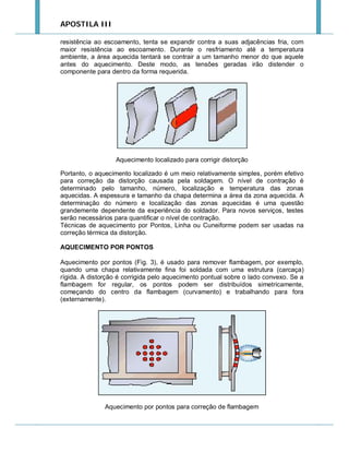 APOSTILA III
resistência ao escoamento, tenta se expandir contra a suas adjacências fria, com
maior resistência ao escoamento. Durante o resfriamento até a temperatura
ambiente, a área aquecida tentará se contrair a um tamanho menor do que aquele
antes do aquecimento. Deste modo, as tensões geradas irão distender o
componente para dentro da forma requerida.

Aquecimento localizado para corrigir distorção
Portanto, o aquecimento localizado é um meio relativamente simples, porém efetivo
para correção da distorção causada pela soldagem. O nível de contração é
determinado pelo tamanho, número, localização e temperatura das zonas
aquecidas. A espessura e tamanho da chapa determina a área da zona aquecida. A
determinação do número e localização das zonas aquecidas é uma questão
grandemente dependente da experiência do soldador. Para novos serviços, testes
serão necessários para quantificar o nível de contração.
Técnicas de aquecimento por Pontos, Linha ou Cuneiforme podem ser usadas na
correção térmica da distorção.
AQUECIMENTO POR PONTOS
Aquecimento por pontos (Fig. 3), é usado para remover flambagem, por exemplo,
quando uma chapa relativamente fina foi soldada com uma estrutura (carcaça)
rígida. A distorção é corrigida pelo aquecimento pontual sobre o lado convexo. Se a
flambagem for regular, os pontos podem ser distribuídos simetricamente,
começando do centro da flambagem (curvamento) e trabalhando para fora
(externamente).

Aquecimento por pontos para correção de flambagem

 