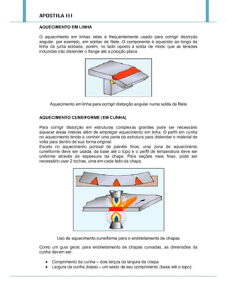 APOSTILA III
AQUECIMENTO EM LINHA
O aquecimento em linhas retas é frequentemente usado para corrigir distorção
angular, por exemplo, em soldas de filete. O componente é aquecido ao longo da
linha da junta soldada, porém, no lado oposto à solda de modo que as tensões
induzidas irão distender o flange até a posição plana.

Aquecimento em linha para corrigir distorção angular numa solda de filete
AQUECIMENTO CUNEIFORME (EM CUNHA)
Para corrigir distorção em estruturas complexas grandes pode ser necessário
aquecer áreas inteiras além de empregar aquecimento em linha. O perfil em cunha
no aquecimento tende a contrair uma parte da estrutura para distender o material de
volta para dentro de sua forma original.
Exceto no aquecimento pontual de painéis finos, uma zona de aquecimento
cuneiforme deve ser usada, da base até o topo e o perfil de temperatura deve ser
uniforme através da espessura da chapa. Para seções mais finas, pode ser
necessário usar 2 tochas, uma em cada lado da chapa.

Uso de aquecimento cuneiforme para o endireitamento de chapas
Como um guia geral, para endireitamento de chapas curvadas, as dimensões da
cunha devem ser:



Comprimento da cunha – dois terços da largura da chapa
Largura da cunha (base) – um sexto de seu comprimento (base até o topo)

 