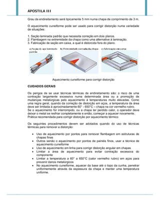 APOSTILA III
Grau de endireitamento será tipicamente 5 mm numa chapa de comprimento de 3 m.
O aquecimento cuneiforme pode ser usado para corrigir distorção numa variedade
de situações:
1. Seção laminada padrão que necessita correção em dois planos.
2. Flambagem na extremidade da chapa como uma alternative à laminação.
3. Fabricação de seção em caixa, a qual é distorcida fora do plano.

Aquecimento cuneiforme para corrigir distorção
CUIDADOS GERAIS
Os perigos de se usar técnicas térmicas de endireitamento são: o risco de uma
contração largamente excessiva numa determinada área ou a promoção de
mudanças metalúrgicas pelo aquecimento à temperaturas muito elevadas. Como
uma regra geral, quando da correção de distorção em aços, a temperatura da área
deve ser limitada à aproximadamente 60° - 650°C – chapa na cor vermelho rubro.
Se o aquecimento for interrompido, ou a chapa ter perdido calor, o operador deve
deixar o metal se resfriar completamente e então, começar a aquecer novamente.
Prática recomendada para corrigir distorção por aquecimento térmico
Os seguintes procedimentos devem ser adotados quando do uso de técnicas
térmicas para remover a distorção:







Uso de aquecimento por pontos para remover flambagem em estruturas de
chapas finas
Outros senão o aquecimento por pontos de painéis finos, usar a técnica de
aquecimento cuneiforme
Uso de aquecimento em linha para corrigir distorção angular em chapas
Limitar a área de aquecimento para evitar contração excessiva do
componente
Limitar a temperatura a 60° a 650°C (calor vermelho rubro) em aços para
prevenir danos metalúrgicos
No aquecimento cuneiforme, aquecer da base até o topo da cunha, penetrar
uniformemente através da espessura da chapa e manter uma temperatura
uniforme.

 