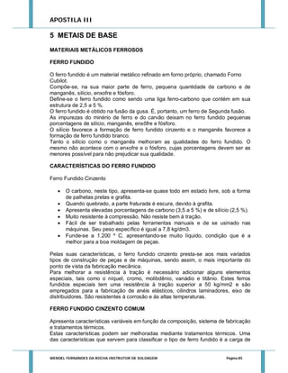 APOSTILA III

5 METAIS DE BASE
MATERIAIS METÁLICOS FERROSOS
FERRO FUNDIDO
O ferro fundido é um material metálico refinado em forno próprio, chamado Forno
Cubilot.
Compõe-se, na sua maior parte de ferro, pequena quantidade de carbono e de
manganês, silício, enxofre e fósforo.
Define-se o ferro fundido como sendo uma liga ferro-carbono que contém em sua
estrutura de 2,5 a 5 %.
O ferro fundido é obtido na fusão da gusa. É, portanto, um ferro de Segunda fusão.
As impurezas do minério de ferro e do carvão deixam no ferro fundido pequenas
porcentagens de silício, manganês, enxôfre e fósforo.
O silício favorece a formação de ferro fundido cinzento e o manganês favorece a
formação de ferro fundido branco.
Tanto o silício como o manganês melhoram as qualidades do ferro fundido. O
mesmo não acontece com o enxofre e o fósforo, cujas porcentagens devem ser as
menores possível para não prejudicar sua qualidade.
CARACTERÍSTICAS DO FERRO FUNDIDO
Ferro Fundido Cinzento







O carbono, neste tipo, apresenta-se quase todo em estado livre, sob a forma
de palhetas pretas e grafita.
Quando quebrado, a parte fraturada é escura, devido à grafita.
Apresenta elevadas porcentagens de carbono (3,5 a 5 %) e de silício (2,5 %).
Muito resistente à compressão. Não resiste bem à tração.
Fácil de ser trabalhado pelas ferramentas manuais e de se usinado nas
máquinas. Seu peso específico é igual a 7,8 kg/dm3.
Funde-se a 1.200 º C, apresentando-se muito líquido, condição que é a
melhor para a boa moldagem de peças.

Pelas suas características, o ferro fundido cinzento presta-se aos mais variados
tipos de construção de peças e de máquinas, sendo assim, o mais importante do
ponto de vista da fabricação mecânica.
Para melhorar a resistência à tração é necessário adicionar alguns elementos
especiais, tais como o níquel, cromo, molibdênio, vanádio e titânio. Estes ferros
fundidos especiais tem uma resistência à tração superior a 50 kg/mm2 e são
empregados para a fabricação de anéis elásticos, cilindros laminadores, eixo de
distribuidores. São resistentes à corrosão e às altas temperaturas.
FERRO FUNDIDO CINZENTO COMUM
Apresenta características variáveis em função da composição, sistema de fabricação
e tratamentos térmicos.
Estas características podem ser melhoradas mediante tratamentos térmicos. Uma
das características que servem para classificar o tipo de ferro fundido é a carga de

WENDEL FERNANDES DA ROCHA INSTRUTOR DE SOLDAGEM

Página 85

 