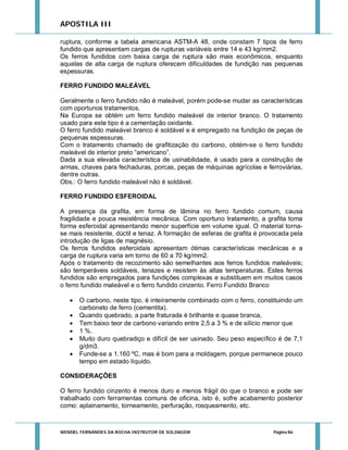 APOSTILA III
ruptura, conforme a tabela americana ASTM-A 48, onde constam 7 tipos de ferro
fundido que apresentam cargas de rupturas variáveis entre 14 e 43 kg/mm2.
Os ferros fundidos com baixa carga de ruptura são mais econômicos, enquanto
aquelas de alta carga de ruptura oferecem dificuldades de fundição nas pequenas
espessuras.
FERRO FUNDIDO MALEÁVEL
Geralmente o ferro fundido não é maleável, porém pode-se mudar as características
com oportunos tratamentos.
Na Europa se obtém um ferro fundido maleável de interior branco. O tratamento
usado para este tipo é a cementação oxidante.
O ferro fundido maleável branco é soldável e é empregado na fundição de peças de
pequenas espessuras.
Com o tratamento chamado de grafitização do carbono, obtém-se o ferro fundido
maleável de interior preto “americano”.
Dada a sua elevada característica de usinabilidade, é usado para a construção de
armas, chaves para fechaduras, porcas, peças de máquinas agrícolas e ferroviárias,
dentre outras.
Obs.: O ferro fundido maleável não é soldável.
FERRO FUNDIDO ESFEROIDAL
A presença da grafita, em forma de lâmina no ferro fundido comum, causa
fragilidade e pouca resistência mecânica. Com oportuno tratamento, a grafita toma
forma esferoidal apresentando menor superfície em volume igual. O material tornase mais resistente, dúctil e tenaz. A formação de esferas de grafita é provocada pela
introdução de ligas de magnésio.
Os ferros fundidos esferoidais apresentam ótimas características mecânicas e a
carga de ruptura varia em torno de 60 a 70 kg/mm2.
Após o tratamento de recozimento são semelhantes aos ferros fundidos maleáveis;
são temperáveis soldáveis, tenazes e resistem às altas temperaturas. Estes ferros
fundidos são empregados para fundições complexas e substituem em muitos casos
o ferro fundido maleável e o ferro fundido cinzento. Ferro Fundido Branco







O carbono, neste tipo, é inteiramente combinado com o ferro, constituindo um
carboneto de ferro (cementita).
Quando quebrado, a parte fraturada é brilhante e quase branca,
Tem baixo teor de carbono variando entre 2,5 a 3 % e de silício menor que
1 %.
Muito duro quebradiço e difícil de ser usinado. Seu peso específico é de 7,1
g/dm3.
Funde-se a 1.160 ºC, mas é bom para a moldagem, porque permanece pouco
tempo em estado líquido.

CONSIDERAÇÕES
O ferro fundido cinzento é menos duro e menos frágil do que o branco e pode ser
trabalhado com ferramentas comuns de oficina, isto é, sofre acabamento posterior
como: aplainamento, torneamento, perfuração, rosqueamento, etc.

WENDEL FERNANDES DA ROCHA INSTRUTOR DE SOLDAGEM

Página 86

 