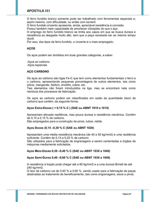 APOSTILA III
O ferro fundido branco somente pode ser trabalhado com ferramentas especiais e,
assim mesmo, com dificuldade, ou então com esmeril.
O ferro fundido cinzento apresenta, ainda, apreciável resistência à corrosão.
Possui também mais capacidade de amortecer vibrações do que o aço.
O emprego do ferro fundido branco se limita aos casos em que se busca dureza e
resistência ao desgaste muito alto, sem que a peça necessite ser ao mesmo tempo
dúctil.
Por isso, dos tipos de ferro fundido, o cinzento é o mais empregado.
AÇOS
Os aços podem ser divididos em duas grandes categorias, a saber:
-Aços ao carbono
-Aços especiais
AÇO CARBONO
Os aços ao carbono são ligas Fe-C que tem como elementos fundamentais o ferro e
o carbono, apresentando pequenas porcentagens de outros elementos, tais como
silício, manganês, fósforo, enxôfre, cobre, etc.
Tais elementos não foram introduzidos na liga, mas se encontram nela como
resíduos dos processos de fabricação.
Os aços ao carbono podem ser classificados em razão da quantidade (teor) de
carbono que contém, da seguinte forma:
Aços Extra-Doces ( < 0,15 % C ) (SAE ou ABNT 1010 e 1015)
Apresentam elevada resiliência, mas pouca dureza e resistência mecânica. Contém
de 0,10 a 0,15 % de carbono.
São empregados para a construção de pinos, tubos, rebite.
Aços Doces (0,15 –0,30 % C (SAE ou ABNT 1020)
Apresentam uma média resistência mecânica (de 40 a 55 kg/mm2) e uma resiliência
suficiente. Contém de 0,15 a 0,20 % de carbono.
São utilizados para a fabricação de engrenagens a serem cementadas e órgãos de
máquinas mediamente solicitados.
Aços Meio-Doces 0,30 –0,40 % C (SAE ou ABNT 1030 a 1040)
Aços Semi-Duros 0,40 –0,60 % C (SAE ou ABNT 1030 a 1040)
A resistência à tração pode chegar até a 80 kg/mm2 e a uma dureza Brinell de até
240 kg/mm2.
O teor de carbono vai de 0,40 % a 0,60 %, sendo usado para a fabricação de peças
destinadas ao tratamento de beneficiamento, tais como engrenagens, eixos e pinos.

WENDEL FERNANDES DA ROCHA INSTRUTOR DE SOLDAGEM

Página 87

 