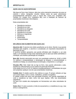 APOSTILA III
AÇOS LIGA OU AÇOS ESPECIAIS
São ligas de Ferro mais Carbono, além dos outros elementos presentes nos aços ao
carbono ( silício, manganês, enxofre, fósforo sobre as quais adicionamos
propositadamente elementos como o níquel (Ni), cromo (Cr), tungstênio (W),
Vanádio (V), cobalto (Co), molibdênio Mo), com a finalidade de melhorar as
propriedades mecânicas e tecnológicas.
Estas propriedades são:










Resistência mecânica
Resistência ao calor
Resistência ao desgaste
Resistência de corte
Resistência à corrosão
Elétricas e magnéticas
Resiliência
Elasticidade
Temperabilidade

INFLUÊNCIA DOS ELEMENTOS NOS AÇOS-LIGA

Alumínio (Al): O alumínio tem efeito semelhante ao do silício. Devido à sua grande
afinidade pelo oxigênio, o alumínio é considerado um importante desoxidante na
fabricação do aço.
O alumínio também apresenta uma grande afinidade pelo nitrogênio e, por esta
razão, é um elemento de liga muito importante para os aços que serão submetidos à
nitretação, pois facilita a penetração do nitrogênio.
Boro (B): Quando adicionado aos aços, em quantidade variável de (0,001 a 0,003
%) melhora a temperabilidade, a penetração de têmpera, a endurecibilidade, a
resistência à fadiga, as características de laminação, o forjamento e a usinagem.
Chumbo (Pb): Este metal não se liga ao ferro, mas quando adicionado a este,
espalha-se uniformemente na sua massa em partículas finíssimas.
Uma adição de (0,2 a 0,25 %) melhora consideravelmente a usinabilidade dos aços
sem prejudicar qualquer uma de suas propriedades mecânicas.
Cobalto (Co): O cobalto sozinho não melhora os aços. É sempre utilizado em liga
com outros metais, como o cromo, molibdênio, vanádio e tungstênio.
O cobalto confere aos aços uma granulação finíssima, com grande capacidade de
corte e resistência ao calor, como nos aços rápidos. Influi nas propriedades
magnéticas.
Os aços com cobalto são empregados em ferramentas com altas velocidades de
corte.
Cobre (Cu): O cobre aumenta o limite de escoamento e a resistência do aço, mas
diminui o alongamento.

WENDEL FERNANDES DA ROCHA INSTRUTOR DE SOLDAGEM

Página 91

 
