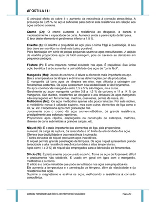 APOSTILA III
O principal efeito do cobre é o aumento da resistência à corrosão atmosférica. A
presença de 0,25 % no aço é suficiente para dobrar esta resistência em relação aos
aços carbono comuns.
Cromo (Cr): O cromo aumenta a resistência ao desgaste, a dureza e
moderadamente a capacidade de corte. Aumenta ainda a penetração de têmpera.
O teor deste elemento é geralmente inferior a 1,5 %.
Enxôfre (S): O enxôfre é prejudicial ao aço, pois o torna frágil e quebradiço. O seu
teor deve ser mantido no nível mais baixo possível.
Para fabricação em série de peças pequenas usam-se aços ressulfurados. A adição
de enxôfre proporciona aços de fácil usinagem, pois os cavacos se destacam em
pequenos pedaços.
Fósforo (P): É uma impureza normal existente nos aços. É prejudicial. Sua única
ação benéfica é a de aumentar a usinabilidade dos aços de “corte fácil”.
Manganês (Mn): Depois do carbono, é talvez o elemento mais importante no aço.
Baixa a temperatura de têmpera e diminui as deformações por ela produzidas.
O manganês dá bons aços de têmpera em óleo, mas dificulta a usinagem por
ferramentas cortantes. Os aços apresentam boa soldabilidade e fácil forjamento.
Os aços com teor de manganês entre 1,5 a 5 % são frágeis, mas duros.
Geralmente ao aços- manganês contém 0,8 a 1,5 % de carbono e 11 a 14 % de
manganês. São dúcteis, resistentes ao desgaste e aos choques.Os aços manganês
são empregados em ferramentas, machos, cossinetes, pentes de rosca, etc.
Molibdênio (Mo): Os aços molibdênio apenas são pouco tenazes. Por este motivo,
o molibdênio nunca é utilizado sozinho, mas com outros elementos de liga como o
Cr, W, etc. Proporciona aços com granulação fina.
Juntamente com o cromo dá aços cromo-molibdênio, de grande resistência,
principalmente aos esforços repetitivos.
Proporciona aços rápidos, empregados na construção de estampos, matrizes,
lâminas de corte submetidas a grandes cargas, etc.
Níquel (Ni): É o mais importante dos elementos de liga, pois proporciona
aumento da carga de ruptura, da tenacidade e do limite de elasticidade dos aços.
Oferece boa ductibilidade e boa resistência à corrosão.
Teores elevados de níquel produzem aços inoxidáveis.
O níquel permite grande penetração de têmpera. Os aços níquel apresentam grande
tenacidade e alta resistência mecânica também a altas temperaturas.
Aços com (1 a 3 %) de níquel são empregados para a fabricação de ferramentas.
Silício (Si): É praticamente pouco usado sozinho. Torna os aços de forjamento difícil
e praticamente não soldáveis. É usado em geral em ligas com o manganês,
molibdênio e o cromo.
O silício é o único metalóide que pode ser utilizado nos aços sem prejudicá-los.
Ele aumenta a temperatura e a penetração de têmpera, além da elasticidade e da
resistência dos aços.
Suprime o magnetismo e acalma os aços, melhorando a resistência à corrosão
atmosférica.

WENDEL FERNANDES DA ROCHA INSTRUTOR DE SOLDAGEM

Página 92

 