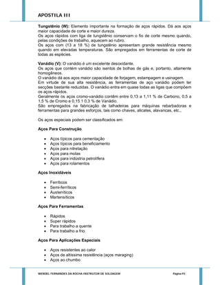 APOSTILA III
Tungstênio (W): Elemento importante na formação de aços rápidos. Dá aos aços
maior capacidade de corte e maior dureza.
Os aços rápidos com liga de tungstênio conservam o fio de corte mesmo quando,
pelas condições de trabalho, aquecem ao rubro.
Os aços com (13 a 18 %) de tungstênio apresentam grande resistência mesmo
quando em elevadas temperaturas. São empregados em ferramentas de corte de
todas as espécies.
Vanádio (V): O vanádio é um excelente desoxidante.
Os aços que contém vanádio são isentos de bolhas de gás e, portanto, altamente
homogêneos.
O vanádio dá aos aços maior capacidade de forjagem, estampagem e usinagem.
Em virtude de sua alta resistência, as ferramentas de aço vanádio podem ter
secções bastante reduzidas. O vanádio entra em quase todas as ligas que compõem
os aços rápidos.
Geralmente os aços cromo-vanádio contêm entre 0,13 a 1,11 % de Carbono, 0,5 a
1,5 % de Cromo e 0,15 1 0,3 % de Vanádio.
São empregados na fabricação de talhadeiras para máquinas rebarbadoras e
ferramentas para grandes esforços, tais como chaves, alicates, alavancas, etc.,
Os aços especiais podem ser classificados em:
Aços Para Construção







Aços típicos para cementação
Aços típicos para beneficiamento
Aços para nitretação
Aços para molas
Aços para indústria petrolífera
Aços para rolamentos

Aços Inoxidáveis





Ferríticos
Semi-ferríticos
Austeníticos
Martensíticos

Aços Para Ferramentas





Rápidos
Super rápidos
Para trabalho a quente
Para trabalho a frio

Aços Para Aplicações Especiais




Aços resistentes ao calor
Aços de altíssima resistência (aços maraging)
Aços ao chumbo

WENDEL FERNANDES DA ROCHA INSTRUTOR DE SOLDAGEM

Página 93

 