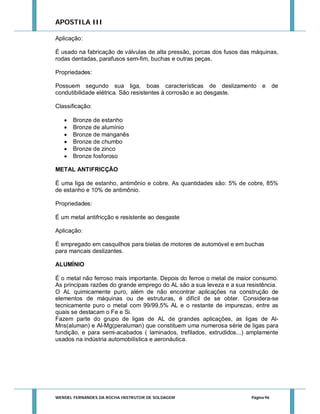 APOSTILA III
Aplicação:
É usado na fabricação de válvulas de alta pressão, porcas dos fusos das máquinas,
rodas dentadas, parafusos sem-fim, buchas e outras peças.
Propriedades:
Possuem segundo sua liga, boas características de deslizamento e
condutibilidade elétrica. São resistentes à corrosão e ao desgaste.

de

Classificação:







Bronze de estanho
Bronze de alumínio
Bronze de manganês
Bronze de chumbo
Bronze de zinco
Bronze fosforoso

METAL ANTIFRICÇÃO
É uma liga de estanho, antimônio e cobre. As quantidades são: 5% de cobre, 85%
de estanho e 10% de antimônio.
Propriedades:
É um metal antifricção e resistente ao desgaste
Aplicação:
É empregado em casquilhos para bielas de motores de automóvel e em buchas
para mancais deslizantes.
ALUMÍNIO
É o metal não ferroso mais importante. Depois do ferroe o metal de maior consumo.
As principais razões do grande emprego do AL são a sua leveza e a sua resistência.
O AL quimicamente puro, além de não encontrar aplicações na construção de
elementos de máquinas ou de estruturas, é difícil de se obter. Considera-se
tecnicamente puro o metal com 99/99,5% AL e o restante de impurezas, entre as
quais se destacam o Fe e Si.
Fazem parte do grupo de ligas de AL de grandes aplicações, as ligas de AlMns(aluman) e Al-Mg(peraluman) que constituem uma numerosa série de ligas para
fundição, e para semi-acabados ( laminados, trefilados, extrudidos...) amplamente
usados na indústria automobilística e aeronáutica.

WENDEL FERNANDES DA ROCHA INSTRUTOR DE SOLDAGEM

Página 96

 