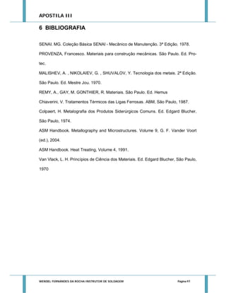 APOSTILA III

6 BIBLIOGRAFIA
SENAI. MG. Coleção Básica SENAI - Mecânico de Manutenção. 3ª Edição. 1978.
PROVENZA, Francesco. Materiais para construção mecânicas. São Paulo. Ed. Protec.
MALISHEV, A. , NIKOLAIEV, G. , SHUVALOV, Y. Tecnologia dos metais. 2ª Edição.
São Paulo. Ed. Mestre Jou. 1970.
REMY, A., GAY, M. GONTHIER, R. Materiais. São Paulo. Ed. Hemus
Chiaverini, V. Tratamentos Térmicos das Ligas Ferrosas. ABM, São Paulo, 1987.
Colpaert, H. Metalografia dos Produtos Siderúrgicos Comuns. Ed. Edgard Blucher,
São Paulo, 1974.
ASM Handbook. Metallography and Microstructures. Volume 9, G. F. Vander Voort
(ed.), 2004.
ASM Handbook. Heat Treating, Volume 4, 1991.
Van Vlack, L. H. Princípios de Ciência dos Materiais. Ed. Edgard Blucher, São Paulo,
1970

WENDEL FERNANDES DA ROCHA INSTRUTOR DE SOLDAGEM

Página 97

 