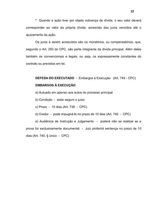 12
* Quando a ação tiver por objeto cobrança de dívida, o seu valor deverá
corresponder ao valor da própria dívida, acrescido dos juros vencidos até o
ajuizamento da ação.
Os juros à serem acrescidos são os moratórios, ou compensatórios, que,
segundo o Art. 293 do CPC, são parte integrante da dívida principal. Além deles
também os convencionais e legais, ou seja, os expressamente constantes do
contrato ou previstos em lei.
DEFESA DO EXECUTADO - Embargos à Execução (Art. 745 - CPC)
EMBARGOS À EXECUÇÃO
a) Autuado em apenso aos autos do processo principal
b) Condição - estar seguro o juízo
c) Prazo - 10 dias (Art. 738 - CPC)
d) Credor - pode impugná-lo no prazo de 10 dias (Art. 740 - CPC)
e) Audiência de Instrução e Julgamento - poderá não se realizar se a
prova for exclusivamente documental - Juiz proferirá sentença no prazo de 10
dias (Art. 740, § único - CPC)
 