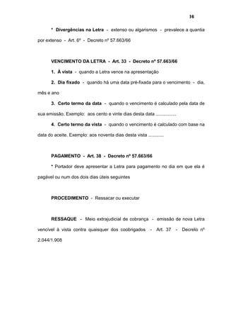 16
* Divergências na Letra - extenso ou algarismos - prevalece a quantia
por extenso - Art. 6º - Decreto nº 57.663/66
VENCIMENTO DA LETRA - Art. 33 - Decreto nº 57.663/66
1. À vista - quando a Letra vence na apresentação
2. Dia fixado - quando há uma data pré-fixada para o vencimento - dia,
mês e ano
3. Certo termo da data - quando o vencimento é calculado pela data de
sua emissão. Exemplo: aos cento e vinte dias desta data ................
4. Certo termo da vista - quando o vencimento é calculado com base na
data do aceite. Exemplo: aos noventa dias desta vista ............
PAGAMENTO - Art. 38 - Decreto nº 57.663/66
* Portador deve apresentar a Letra para pagamento no dia em que ela é
pagável ou num dos dois dias úteis seguintes
PROCEDIMENTO - Ressacar ou executar
RESSAQUE - Meio extrajudicial de cobrança - emissão de nova Letra
vencível à vista contra quaisquer dos coobrigados - Art. 37 - Decreto nº
2.044/1.908
 