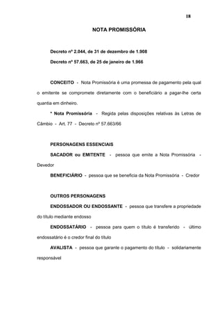 18
NOTA PROMISSÓRIA
Decreto nº 2.044, de 31 de dezembro de 1.908
Decreto nº 57.663, de 25 de janeiro de 1.966
CONCEITO - Nota Promissória é uma promessa de pagamento pela qual
o emitente se compromete diretamente com o beneficiário a pagar-lhe certa
quantia em dinheiro.
* Nota Promissória - Regida pelas disposições relativas às Letras de
Câmbio - Art. 77 - Decreto nº 57.663/66
PERSONAGENS ESSENCIAIS
SACADOR ou EMITENTE - pessoa que emite a Nota Promissória -
Devedor
BENEFICIÁRIO - pessoa que se beneficia da Nota Promissória - Credor
OUTROS PERSONAGENS
ENDOSSADOR OU ENDOSSANTE - pessoa que transfere a propriedade
do título mediante endosso
ENDOSSATÁRIO - pessoa para quem o título é transferido - último
endossatário é o credor final do título
AVALISTA - pessoa que garante o pagamento do título - solidariamente
responsável
 