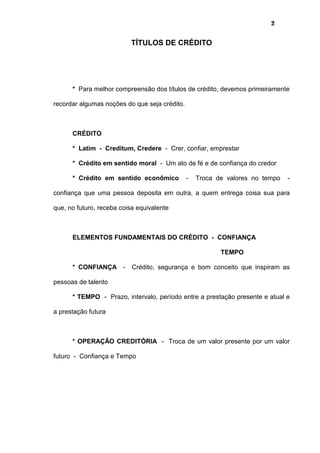 2
TÍTULOS DE CRÉDITO
* Para melhor compreensão dos títulos de crédito, devemos primeiramente
recordar algumas noções do que seja crédito.
CRÉDITO
* Latim - Creditum, Credere - Crer, confiar, emprestar
* Crédito em sentido moral - Um ato de fé e de confiança do credor
* Crédito em sentido econômico - Troca de valores no tempo -
confiança que uma pessoa deposita em outra, a quem entrega coisa sua para
que, no futuro, receba coisa equivalente
ELEMENTOS FUNDAMENTAIS DO CRÉDITO - CONFIANÇA
TEMPO
* CONFIANÇA - Crédito, segurança e bom conceito que inspiram as
pessoas de talento
* TEMPO - Prazo, intervalo, período entre a prestação presente e atual e
a prestação futura
* OPERAÇÃO CREDITÓRIA - Troca de um valor presente por um valor
futuro - Confiança e Tempo
 