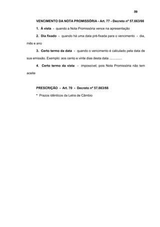 20
VENCIMENTO DA NOTA PROMISSÓRIA - Art. 77 - Decreto nº 57.663/66
1. À vista - quando a Nota Promissória vence na apresentação
2. Dia fixado - quando há uma data pré-fixada para o vencimento - dia,
mês e ano
3. Certo termo da data - quando o vencimento é calculado pela data de
sua emissão. Exemplo: aos cento e vinte dias desta data ..............
4. Certo termo da vista - impossível, pois Nota Promissória não tem
aceite
PRESCRIÇÃO - Art. 70 - Decreto nº 57.663/66
* Prazos idênticos da Letra de Câmbio
 