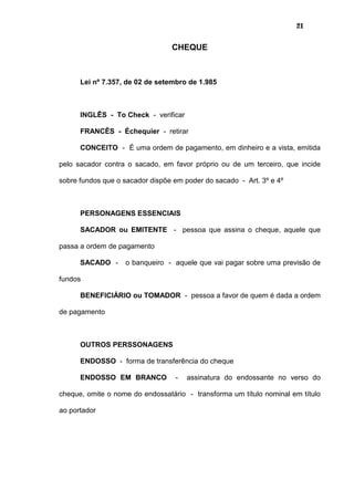 21
CHEQUE
Lei nº 7.357, de 02 de setembro de 1.985
INGLÊS - To Check - verificar
FRANCÊS - Échequier - retirar
CONCEITO - É uma ordem de pagamento, em dinheiro e a vista, emitida
pelo sacador contra o sacado, em favor próprio ou de um terceiro, que incide
sobre fundos que o sacador dispõe em poder do sacado - Art. 3º e 4º
PERSONAGENS ESSENCIAIS
SACADOR ou EMITENTE - pessoa que assina o cheque, aquele que
passa a ordem de pagamento
SACADO - o banqueiro - aquele que vai pagar sobre uma previsão de
fundos
BENEFICIÁRIO ou TOMADOR - pessoa a favor de quem é dada a ordem
de pagamento
OUTROS PERSSONAGENS
ENDOSSO - forma de transferência do cheque
ENDOSSO EM BRANCO - assinatura do endossante no verso do
cheque, omite o nome do endossatário - transforma um título nominal em título
ao portador
 