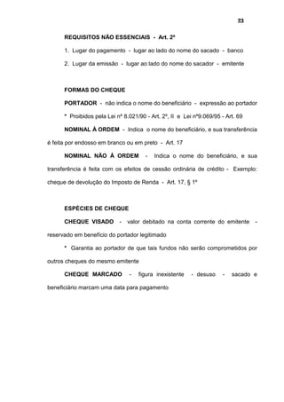 23
REQUISITOS NÃO ESSENCIAIS - Art. 2º
1. Lugar do pagamento - lugar ao lado do nome do sacado - banco
2. Lugar da emissão - lugar ao lado do nome do sacador - emitente
FORMAS DO CHEQUE
PORTADOR - não indica o nome do beneficiário - expressão ao portador
* Proibidos pela Lei nº 8.021/90 - Art. 2º, II e Lei nº9.069/95 - Art. 69
NOMINAL À ORDEM - Indica o nome do beneficiário, e sua transferência
é feita por endosso em branco ou em preto - Art. 17
NOMINAL NÃO À ORDEM - Indica o nome do beneficiário, e sua
transferência é feita com os efeitos de cessão ordinária de crédito - Exemplo:
cheque de devolução do Imposto de Renda - Art. 17, § 1º
ESPÉCIES DE CHEQUE
CHEQUE VISADO - valor debitado na conta corrente do emitente -
reservado em benefício do portador legitimado
* Garantia ao portador de que tais fundos não serão comprometidos por
outros cheques do mesmo emitente
CHEQUE MARCADO - figura inexistente - desuso - sacado e
beneficiário marcam uma data para pagamento
 