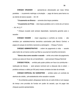 24
CHEQUE CRUZADO - apresenta-se atravessado por duas linhas
paralelas - cruzamento restringe a circulação - pago de banco para banco ou
ao cliente do banco sacado - Art. 44
* Cruzamento em Branco - somente dois traços paralelos
* Cruzamento em Preto - dois traços paralelos com o nome de um banco
- Art. 44, § 1º
* Cheque cruzado será sempre depositado, representa garantia para o
sacador
CHEQUE VIAGEM - maior segurança e conforto ao turista - são
vendidos por estabelecimentos bancários autorizados pelo Banco Central, e
pagos em praças do território nacional ou estrangeiro - Cheque Turismo
CHEQUE ADMINISTRATIVO - ordem de pagamento à vista - sacado
pela matriz de um banco contra sua filial ou sucursal em benefício de terceiro
* Banco atua como sacador e sacado - emite uma ordem de pagamento
contra sua caixa em favor de um beneficiário - será sempre Cheque Nominal
CHEQUE FISCAL - emitido pelo poder público em favor do contribuinte -
restituição de tributos - será sempre nominal com a cláusula não à ordem -
proibido endosso e válido por 06 (seis) meses contados da data da emissão
CHEQUE ESPECIAL OU GARANTIDO - emitido sobre um contrato de
abertura de crédito, pré-estabelecido entre sacador e sacado
* Os emitentes podem ultrapassar dentro de um certo limite e num espaço
de tempo uma provisão de fundos em poder do sacado, que irá pagar tais
cheques quando apresentados.
 