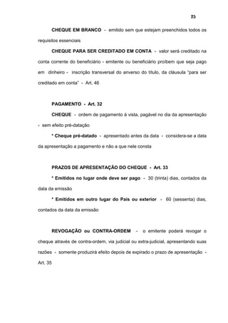 25
CHEQUE EM BRANCO - emitido sem que estejam preenchidos todos os
requisitos essenciais
CHEQUE PARA SER CREDITADO EM CONTA - valor será creditado na
conta corrente do beneficiário - emitente ou beneficiário proíbem que seja pago
em dinheiro - inscrição transversal do anverso do título, da cláusula “para ser
creditado em conta” - Art. 46
PAGAMENTO - Art. 32
CHEQUE - ordem de pagamento à vista, pagável no dia da apresentação
- sem efeito pré-datação
* Cheque pré-datado - apresentado antes da data - considera-se a data
da apresentação a pagamento e não a que nele consta
PRAZOS DE APRESENTAÇÃO DO CHEQUE - Art. 33
* Emitidos no lugar onde deve ser pago - 30 (trinta) dias, contados da
data da emissão
* Emitidos em outro lugar do País ou exterior - 60 (sessenta) dias,
contados da data da emissão
REVOGAÇÃO ou CONTRA-ORDEM - o emitente poderá revogar o
cheque através de contra-ordem, via judicial ou extra-judicial, apresentando suas
razões - somente produzirá efeito depois de expirado o prazo de apresentação -
Art. 35
 