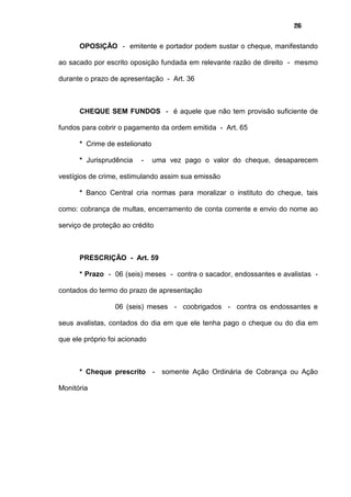 26
OPOSIÇÃO - emitente e portador podem sustar o cheque, manifestando
ao sacado por escrito oposição fundada em relevante razão de direito - mesmo
durante o prazo de apresentação - Art. 36
CHEQUE SEM FUNDOS - é aquele que não tem provisão suficiente de
fundos para cobrir o pagamento da ordem emitida - Art. 65
* Crime de estelionato
* Jurisprudência - uma vez pago o valor do cheque, desaparecem
vestígios de crime, estimulando assim sua emissão
* Banco Central cria normas para moralizar o instituto do cheque, tais
como: cobrança de multas, encerramento de conta corrente e envio do nome ao
serviço de proteção ao crédito
PRESCRIÇÃO - Art. 59
* Prazo - 06 (seis) meses - contra o sacador, endossantes e avalistas -
contados do termo do prazo de apresentação
06 (seis) meses - coobrigados - contra os endossantes e
seus avalistas, contados do dia em que ele tenha pago o cheque ou do dia em
que ele próprio foi acionado
* Cheque prescrito - somente Ação Ordinária de Cobrança ou Ação
Monitória
 