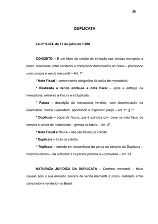 28
DUPLICATA
Lei nº 5.474, de 18 de julho de 1.968
CONCEITO – É um título de crédito de emissão nas vendas mercantis à
prazo, realizadas entre vendedor e comprador domiciliados no Brasil – pressupõe
uma compra e venda mercantil – Art. 1º.
* Nota Fiscal – comprovante obrigatório da saída de mercadoria.
* Realizada a venda emite-se a nota fiscal – após a entrega da
mercadoria, extrai-se a Fatura e a Duplicata.
* Fatura – descrição da mercadoria vendida, com discriminação da
quantidade, marca e qualidade, apontando o respectivo preço – Art. 1º, § 1º
* Duplicata – cópia da fatura, que é extraída com base na nota fiscal de
compra e venda de mercadoria – gêmea da fatura – Art. 2º.
* Nota Fiscal e fatura – não são títulos de crédito
* Duplicata – título de crédito
* Triplicata – emitida em decorrência da perda ou extravio da Duplicata –
mesmos efeitos – irá substituir a Duplicata perdida ou extraviada – Art. 23
NATURAZA JURÍDICA DA DUPLICATA – Contrato mercantil – título
causal, pois a sua emissão decorre da venda mercantil à prazo, realizada entre
comprador e vendedor no Brasil.
 