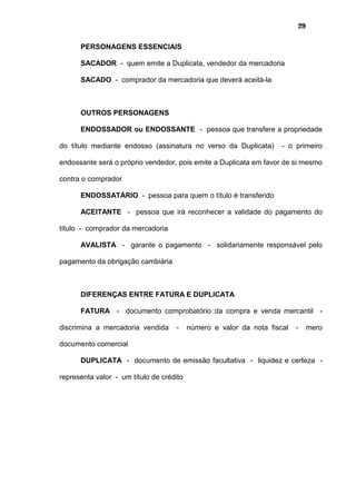 29
PERSONAGENS ESSENCIAIS
SACADOR - quem emite a Duplicata, vendedor da mercadoria
SACADO - comprador da mercadoria que deverá aceitá-la
OUTROS PERSONAGENS
ENDOSSADOR ou ENDOSSANTE - pessoa que transfere a propriedade
do título mediante endosso (assinatura no verso da Duplicata) - o primeiro
endossante será o próprio vendedor, pois emite a Duplicata em favor de si mesmo
contra o comprador
ENDOSSATÁRIO - pessoa para quem o título é transferido
ACEITANTE - pessoa que irá reconhecer a validade do pagamento do
título - comprador da mercadoria
AVALISTA - garante o pagamento - solidariamente responsável pelo
pagamento da obrigação cambiária
DIFERENÇAS ENTRE FATURA E DUPLICATA
FATURA - documento comprobatório da compra e venda mercantil -
discrimina a mercadoria vendida - número e valor da nota fiscal - mero
documento comercial
DUPLICATA - documento de emissão facultativa - liquidez e certeza -
representa valor - um título de crédito
 