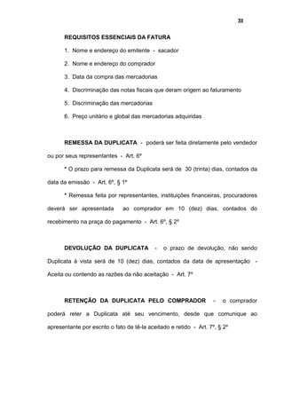 31
REQUISITOS ESSENCIAIS DA FATURA
1. Nome e endereço do emitente - sacador
2. Nome e endereço do comprador
3. Data da compra das mercadorias
4. Discriminação das notas fiscais que deram origem ao faturamento
5. Discriminação das mercadorias
6. Preço unitário e global das mercadorias adquiridas
REMESSA DA DUPLICATA - poderá ser feita diretamente pelo vendedor
ou por seus representantes - Art. 6º
* O prazo para remessa da Duplicata será de 30 (trinta) dias, contados da
data da emissão - Art. 6º, § 1º
* Remessa feita por representantes, instituições financeiras, procuradores
deverá ser apresentada ao comprador em 10 (dez) dias, contados do
recebimento na praça do pagamento - Art. 6º, § 2º
DEVOLUÇÃO DA DUPLICATA - o prazo de devolução, não sendo
Duplicata à vista será de 10 (dez) dias, contados da data de apresentação -
Aceita ou contendo as razões da não aceitação - Art. 7º
RETENÇÃO DA DUPLICATA PELO COMPRADOR - o comprador
poderá reter a Duplicata até seu vencimento, desde que comunique ao
apresentante por escrito o fato de tê-la aceitado e retido - Art. 7º, § 2º
 