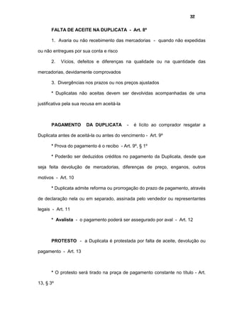 32
FALTA DE ACEITE NA DUPLICATA - Art. 8º
1. Avaria ou não recebimento das mercadorias - quando não expedidas
ou não entregues por sua conta e risco
2. Vícios, defeitos e diferenças na qualidade ou na quantidade das
mercadorias, devidamente comprovados
3. Divergências nos prazos ou nos preços ajustados
* Duplicatas não aceitas devem ser devolvidas acompanhadas de uma
justificativa pela sua recusa em aceitá-la
PAGAMENTO DA DUPLICATA - é lícito ao comprador resgatar a
Duplicata antes de aceitá-la ou antes do vencimento - Art. 9º
* Prova do pagamento é o recibo - Art. 9º, § 1º
* Poderão ser deduzidos créditos no pagamento da Duplicata, desde que
seja feita devolução de mercadorias, diferenças de preço, enganos, outros
motivos - Art. 10
* Duplicata admite reforma ou prorrogação do prazo de pagamento, através
de declaração nela ou em separado, assinada pelo vendedor ou representantes
legais - Art. 11
* Avalista - o pagamento poderá ser assegurado por aval - Art. 12
PROTESTO - a Duplicata é protestada por falta de aceite, devolução ou
pagamento - Art. 13
* O protesto será tirado na praça de pagamento constante no título - Art.
13, § 3º
 
