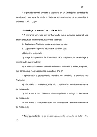 33
* O portador deverá protestar a Duplicata em 30 (trinta) dias, contados do
vencimento, sob pena de perder o direito de regresso contra os endossantes e
avalistas - Art. 13, § 4º
COBRANÇA DA DUPLICATA - Art. 15 e 16
* A cobrança será feita em conformidade com o processo aplicável aos
títulos executivos extrajudiciais, quando se tratar de:
1. Duplicata ou Triplicata aceita, protestada ou não;
2. Duplicata ou Triplicata não aceita, contanto que:
a) haja sido protestada;
b) esteja acompanhada de documento hábil comprobatório de entrega e
recebimento da mercadoria;
c) o sacado não tenha comprovadamente, recusado o aceite, no prazo,
nas condições e motivos previstos nos Artigos 7º e 8º
* Aplicar-se-á o procedimento ordinário ou monitório, a Duplicata ou
Triplicata:
a) não aceita - protestada, mas não comprovada a entrega ou remessa
da mercadoria;
b) não aceita - não protestada, mas comprovada a entrega ou a remessa
da mercadoria;
c) não aceita - não protestada e não comprovada a entrega ou remessa
da mercadoria
* Foro competente - o da praça do pagamento constante no título - Art.
17
 