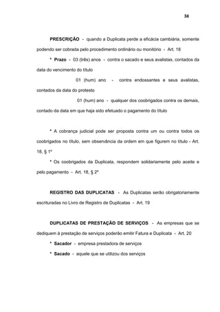 34
PRESCRIÇÃO - quando a Duplicata perde a eficácia cambiária, somente
podendo ser cobrada pelo procedimento ordinário ou monitório - Art. 18
* Prazo - 03 (três) anos - contra o sacado e seus avalistas, contados da
data do vencimento do título
01 (hum) ano - contra endossantes e seus avalistas,
contados da data do protesto
01 (hum) ano - qualquer dos coobrigados contra os demais,
contado da data em que haja sido efetuado o pagamento do título
* A cobrança judicial pode ser proposta contra um ou contra todos os
coobrigados no título, sem observância da ordem em que figurem no título - Art.
18, § 1º
* Os coobrigados da Duplicata, respondem solidariamente pelo aceite e
pelo pagamento - Art. 18, § 2º
REGISTRO DAS DUPLICATAS - As Duplicatas serão obrigatoriamente
escrituradas no Livro de Registro de Duplicatas - Art. 19
DUPLICATAS DE PRESTAÇÃO DE SERVIÇOS - As empresas que se
dediquem à prestação de serviços poderão emitir Fatura e Duplicata - Art. 20
* Sacador - empresa prestadora de serviços
* Sacado - aquele que se utilizou dos serviços
 